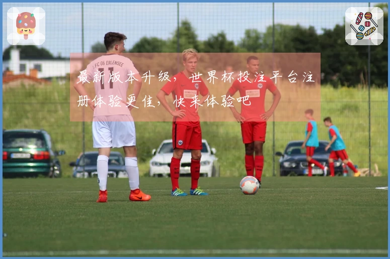 最新版本升级，世界杯投注平台注册体验更佳，快来体验吧