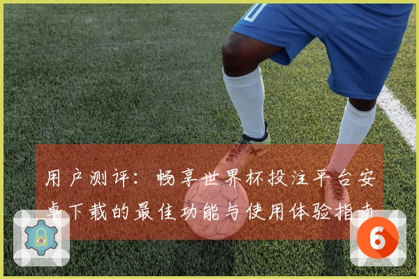 用户测评：畅享世界杯投注平台安卓下载的最佳功能与使用体验指南