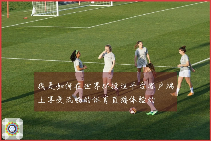 我是如何在世界杯投注平台客户端上享受流畅的体育直播体验的